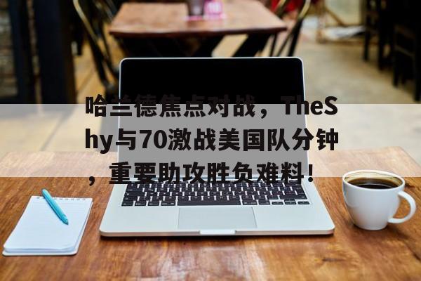 哈兰德焦点对战，TheShy与70激战美国队分钟，重要助攻胜负难料！(哈兰德比赛视频)